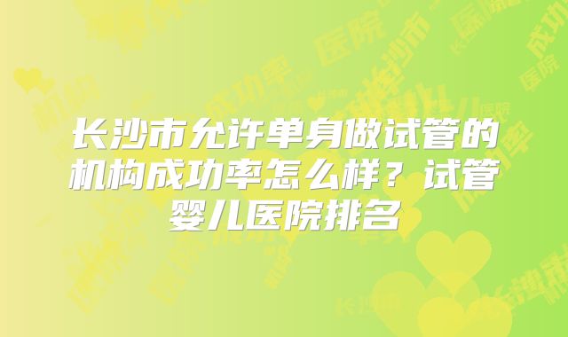 长沙市允许单身做试管的机构成功率怎么样？试管婴儿医院排名