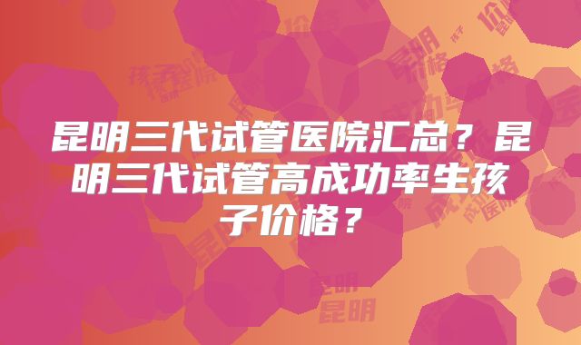 昆明三代试管医院汇总？昆明三代试管高成功率生孩子价格？