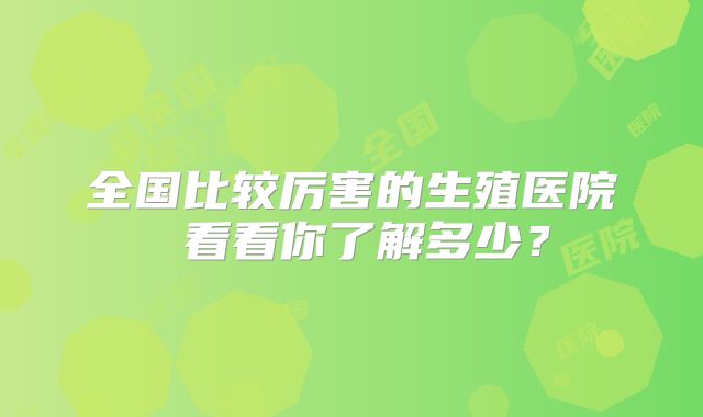 全国比较厉害的生殖医院 看看你了解多少?