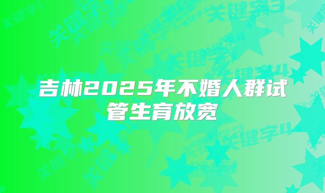 吉林2025年不婚人群试管生育放宽