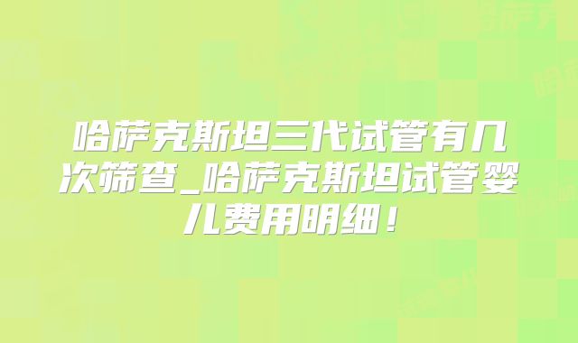 哈萨克斯坦三代试管有几次筛查_哈萨克斯坦试管婴儿费用明细！