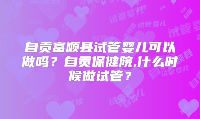 自贡富顺县试管婴儿可以做吗？自贡保健院,什么时候做试管？