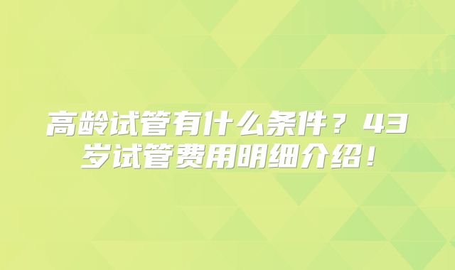 高龄试管有什么条件?43岁试管费用明细介绍!