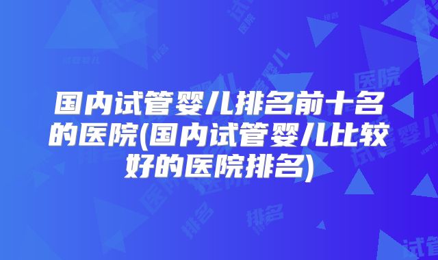 国内试管婴儿排名前十名的医院(国内试管婴儿比较好的医院排名)