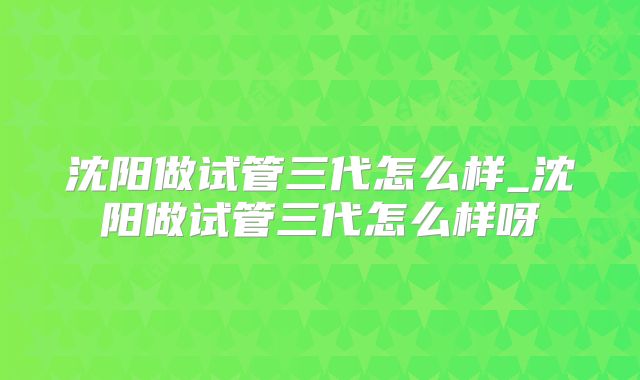 沈阳做试管三代怎么样_沈阳做试管三代怎么样呀