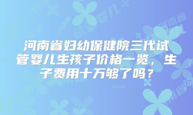 河南省妇幼保健院三代试管婴儿生孩子价格一览，生子费用十万够了吗？