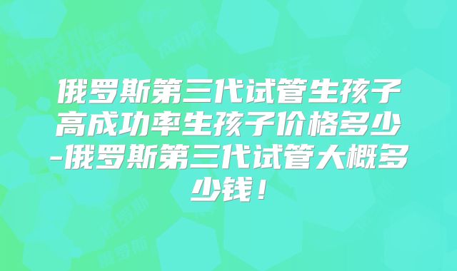 俄罗斯第三代试管生孩子高成功率生孩子价格多少-俄罗斯第三代试管大概多少钱！
