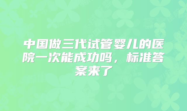 中国做三代试管婴儿的医院一次能成功吗,标准答案来了