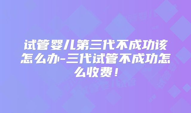 试管婴儿第三代不成功该怎么办-三代试管不成功怎么收费！