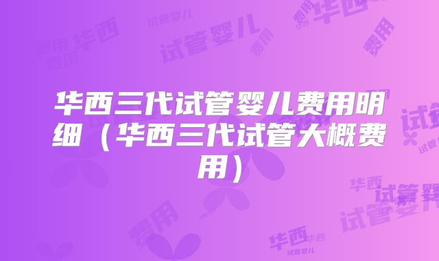 华西三代试管婴儿费用明细（华西三代试管大概费用）