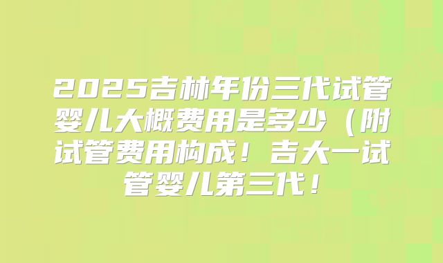 2025吉林年份三代试管婴儿大概费用是多少(附试管费用构成!吉大一试管婴儿第三代!