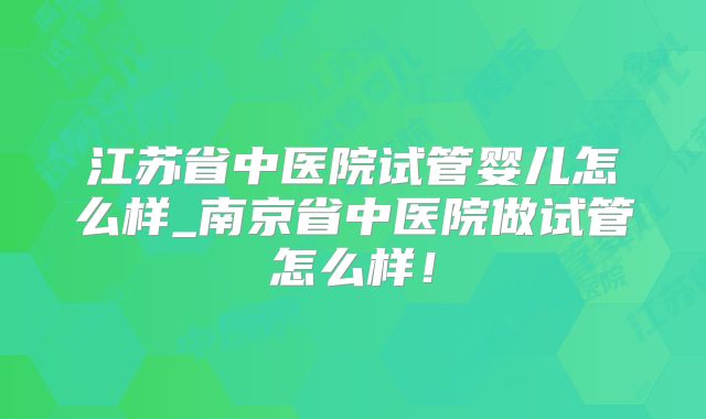 江苏省中医院试管婴儿怎么样_南京省中医院做试管怎么样！