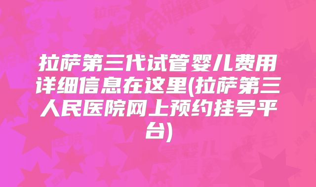 拉萨第三代试管婴儿费用详细信息在这里(拉萨第三人民医院网上预约挂号平台)