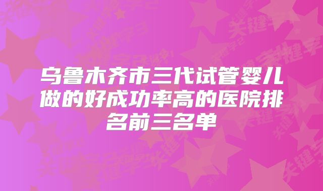 乌鲁木齐市三代试管婴儿做的好成功率高的医院排名前三名单