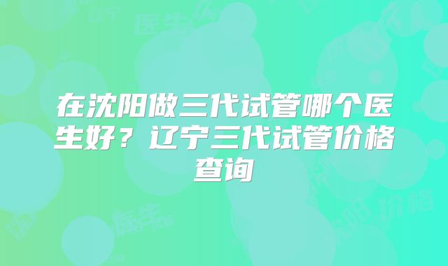 在沈阳做三代试管哪个医生好？辽宁三代试管价格查询