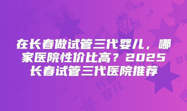 在长春做试管三代婴儿，哪家医院性价比高？2025长春试管三代医院推荐
