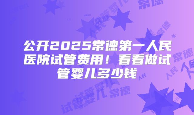 公开2025常德第一人民医院试管费用！看看做试管婴儿多少钱