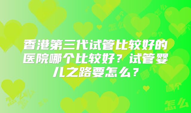 香港第三代试管比较好的医院哪个比较好？试管婴儿之路要怎么？