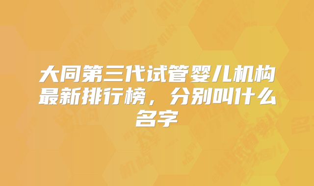 大同第三代试管婴儿机构最新排行榜,分别叫什么名字