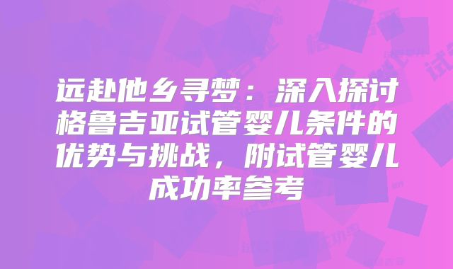 远赴他乡寻梦：深入探讨格鲁吉亚试管婴儿条件的优势与挑战，附试管婴儿成功率参考