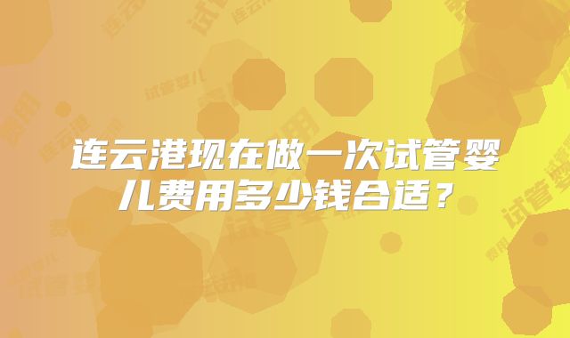 连云港现在做一次试管婴儿费用多少钱合适？
