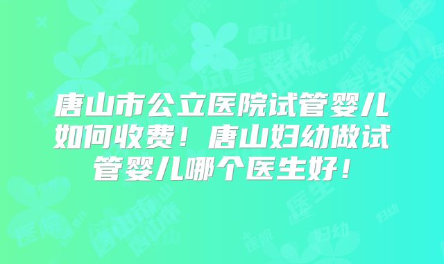 唐山市公立医院试管婴儿如何收费！唐山妇幼做试管婴儿哪个医生好！