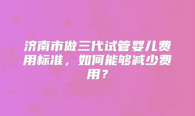 济南市做三代试管婴儿费用标准，如何能够减少费用？
