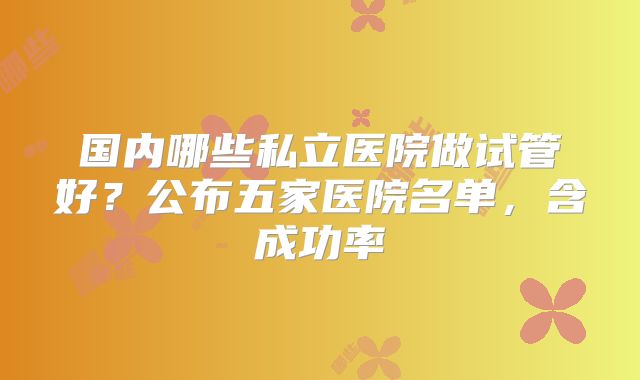 国内哪些私立医院做试管好？公布五家医院名单，含成功率
