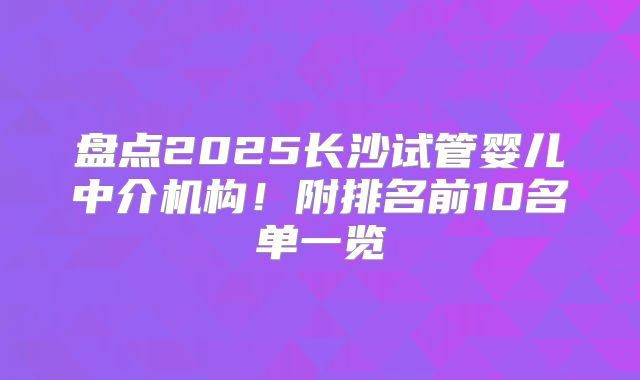 盘点2025长沙试管婴儿中介机构！附排名前10名单一览