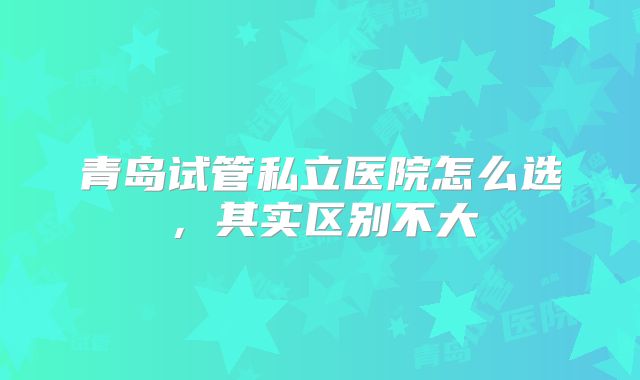青岛试管私立医院怎么选，其实区别不大