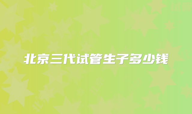 北京三代试管生子多少钱