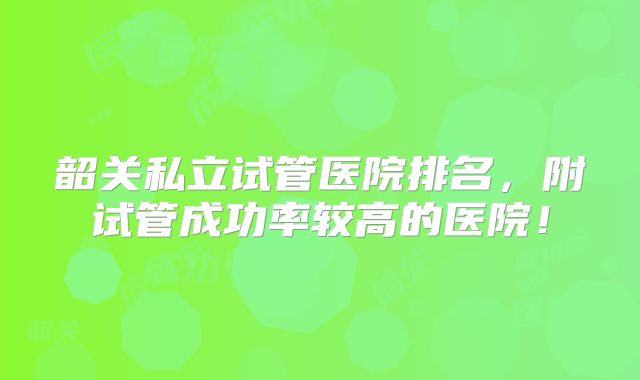 韶关私立试管医院排名,附试管成功率较高的医院!