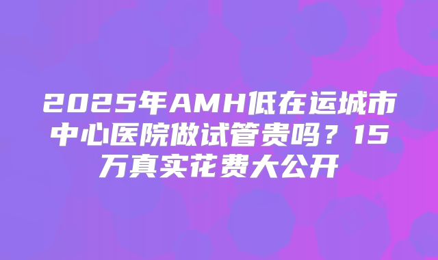 2025年AMH低在运城市中心医院做试管贵吗？15万真实花费大公开
