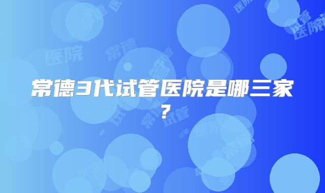 常德3代试管医院是哪三家？
