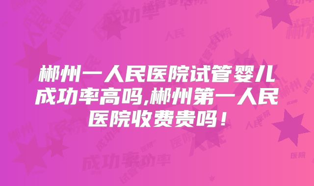 郴州一人民医院试管婴儿成功率高吗,郴州第一人民医院收费贵吗！
