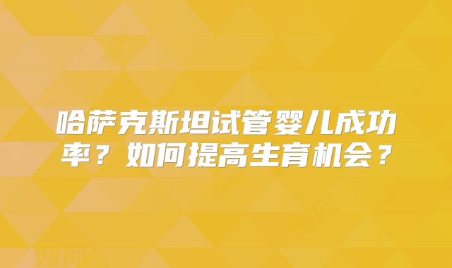 哈萨克斯坦试管婴儿成功率？如何提高生育机会？