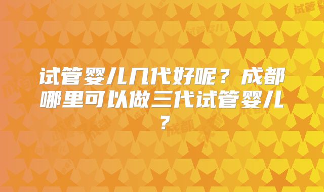 试管婴儿几代好呢？成都哪里可以做三代试管婴儿？