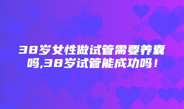 38岁女性做试管需要养囊吗,38岁试管能成功吗！