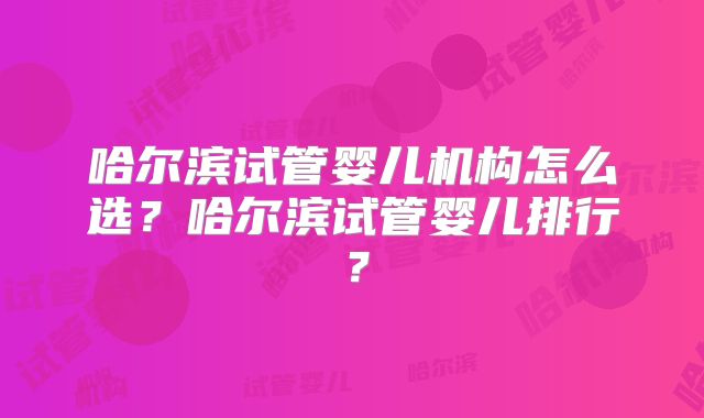 哈尔滨试管婴儿机构怎么选？哈尔滨试管婴儿排行？