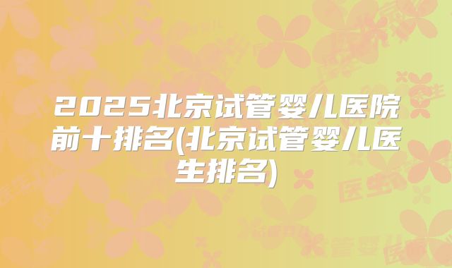 2025北京试管婴儿医院前十排名(北京试管婴儿医生排名)