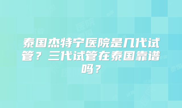 泰国杰特宁医院是几代试管？三代试管在泰国靠谱吗？