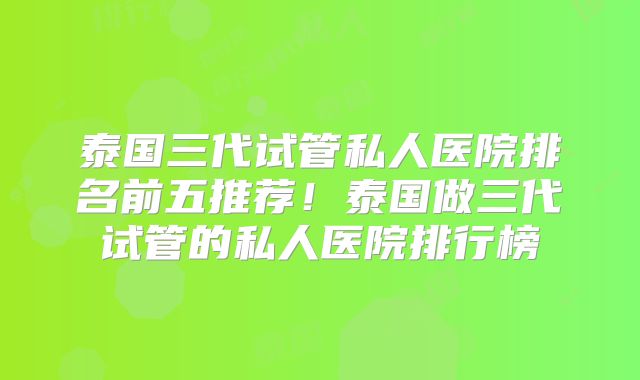泰国三代试管私人医院排名前五推荐！泰国做三代试管的私人医院排行榜