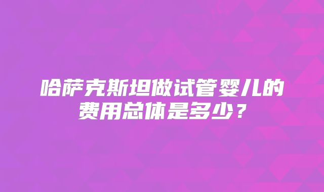 哈萨克斯坦做试管婴儿的费用总体是多少?
