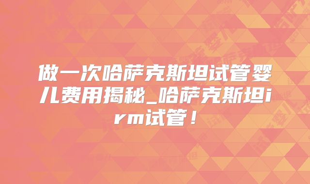做一次哈萨克斯坦试管婴儿费用揭秘_哈萨克斯坦irm试管!