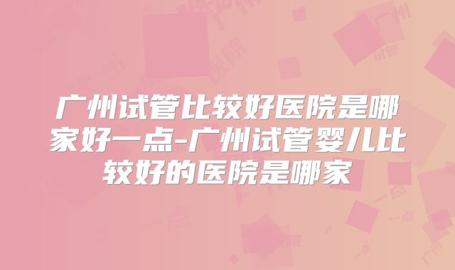 广州试管比较好医院是哪家好一点-广州试管婴儿比较好的医院是哪家