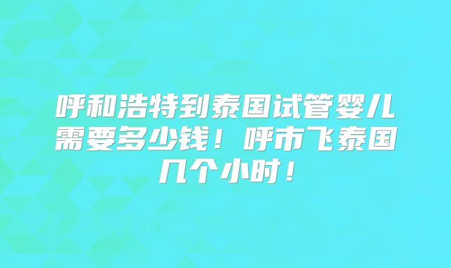 呼和浩特到泰国试管婴儿需要多少钱!呼市飞泰国几个小时!