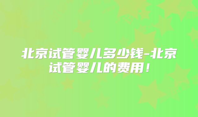 北京试管婴儿多少钱-北京试管婴儿的费用!