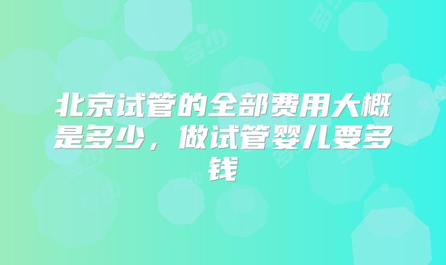 北京试管的全部费用大概是多少，做试管婴儿要多钱