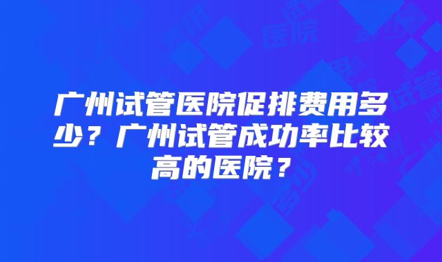 广州试管医院促排费用多少?广州试管成功率比较高的医院?