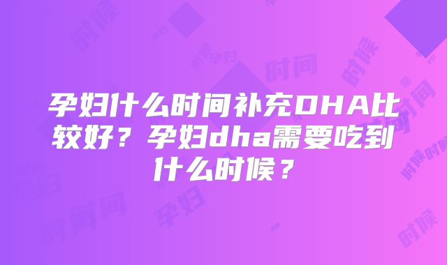 孕妇什么时间补充DHA比较好？孕妇dha需要吃到什么时候？